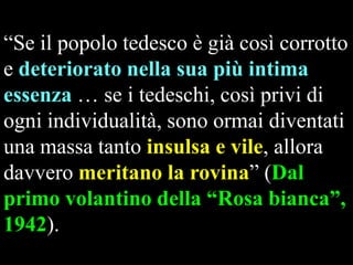 “Se il popolo tedesco è già così corrotto
e deteriorato nella sua più intima
essenza … se i tedeschi, così privi di
ogni individualità, sono ormai diventati
una massa tanto insulsa e vile, allora
davvero meritano la rovina” (Dal
primo volantino della “Rosa bianca”,
1942).

 