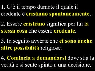 1. C’è il tempo durante il quale il
credente è cristiano spontaneamente.
2. Essere cristiano significa per lui la
stessa cosa che essere credente.
3. In seguito avverte che ci sono anche
altre possibilità religiose.
4. Comincia a domandarsi dove stia la
verità e si sente spinto a una decisione.

 