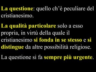 La questione: quello ch’è peculiare del
cristianesimo.
La qualità particolare solo a esso
propria, in virtù della quale il
cristianesimo si fonda in se stesso e si
distingue da altre possibilità religiose.
La questione si fa sempre più urgente.

 