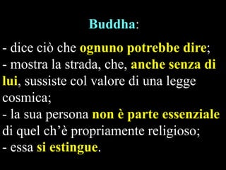 Buddha:
- dice ciò che ognuno potrebbe dire;
- mostra la strada, che, anche senza di
lui, sussiste col valore di una legge
cosmica;
- la sua persona non è parte essenziale
di quel ch’è propriamente religioso;
- essa si estingue.

 