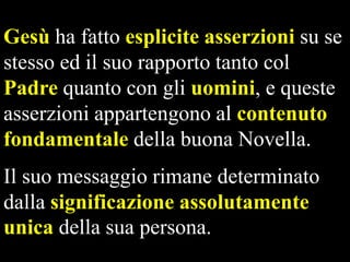 Gesù ha fatto esplicite asserzioni su se
stesso ed il suo rapporto tanto col
Padre quanto con gli uomini, e queste
asserzioni appartengono al contenuto
fondamentale della buona Novella.
Il suo messaggio rimane determinato
dalla significazione assolutamente
unica della sua persona.

 
