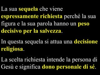 La sua sequela che viene
espressamente richiesta perché la sua
figura e la sua parola hanno un peso
decisivo per la salvezza.
In questa sequela si attua una decisione
religiosa.
La scelta richiesta intende la persona di
Gesù e significa dono personale di sé.

 