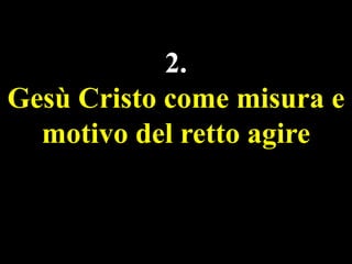 2.
Gesù Cristo come misura e
motivo del retto agire

 