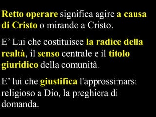 Retto operare significa agire a causa
di Cristo o mirando a Cristo.
E’ Lui che costituisce la radice della
realtà, il senso centrale e il titolo
giuridico della comunità.
E’ lui che giustifica l'approssimarsi
religioso a Dio, la preghiera di
domanda.

 