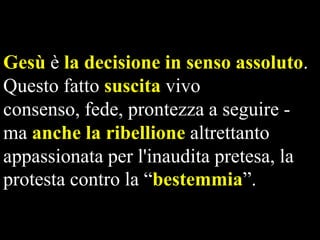 Gesù è la decisione in senso assoluto.
Questo fatto suscita vivo
consenso, fede, prontezza a seguire ma anche la ribellione altrettanto
appassionata per l'inaudita pretesa, la
protesta contro la “bestemmia”.

 