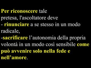 Per riconoscere tale
pretesa, l'ascoltatore deve
- rinunciare a se stesso in un modo
radicale,
-sacrificare l’autonomia della propria
volontà in un modo così sensibile come
può avvenire solo nella fede e
nell’amore.

 