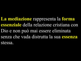 La mediazione rappresenta la forma
essenziale della relazione cristiana con
Dio e non può mai essere eliminata
senza che vada distrutta la sua essenza
stessa.

 