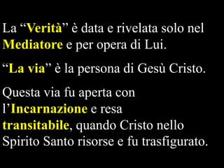 La “Verità” è data e rivelata solo nel
Mediatore e per opera di Lui.
“La via” è la persona di Gesù Cristo.

Questa via fu aperta con
l’Incarnazione e resa
transitabile, quando Cristo nello
Spirito Santo risorse e fu trasfigurato.

 