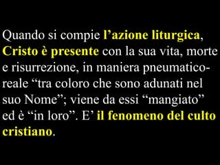 Quando si compie l’azione liturgica,
Cristo è presente con la sua vita, morte
e risurrezione, in maniera pneumaticoreale “tra coloro che sono adunati nel
suo Nome”; viene da essi “mangiato”
ed è “in loro”. E’ il fenomeno del culto
cristiano.

 
