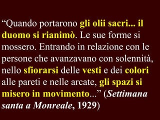 “Quando portarono gli olii sacri... il
duomo si rianimò. Le sue forme si
mossero. Entrando in relazione con le
persone che avanzavano con solennità,
nello sfiorarsi delle vesti e dei colori
alle pareti e nelle arcate, gli spazi si
misero in movimento...” (Settimana
santa a Monreale, 1929)

 