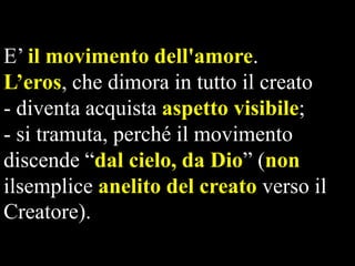 E’ il movimento dell'amore.
L’eros, che dimora in tutto il creato
- diventa acquista aspetto visibile;
- si tramuta, perché il movimento
discende “dal cielo, da Dio” (non
ilsemplice anelito del creato verso il
Creatore).

 