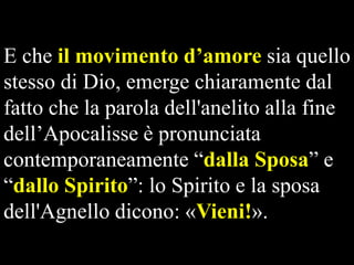 E che il movimento d’amore sia quello
stesso di Dio, emerge chiaramente dal
fatto che la parola dell'anelito alla fine
dell’Apocalisse è pronunciata
contemporaneamente “dalla Sposa” e
“dallo Spirito”: lo Spirito e la sposa
dell'Agnello dicono: «Vieni!».

 