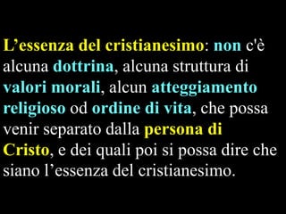 L’essenza del cristianesimo: non c'è
alcuna dottrina, alcuna struttura di
valori morali, alcun atteggiamento
religioso od ordine di vita, che possa
venir separato dalla persona di
Cristo, e dei quali poi si possa dire che
siano l’essenza del cristianesimo.

 