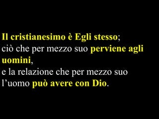 Il cristianesimo è Egli stesso;
ciò che per mezzo suo perviene agli
uomini,
e la relazione che per mezzo suo
l’uomo può avere con Dio.

 