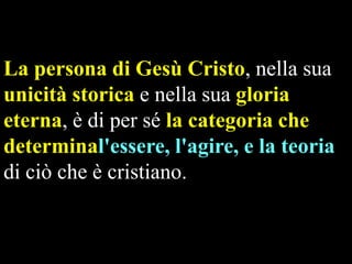 La persona di Gesù Cristo, nella sua
unicità storica e nella sua gloria
eterna, è di per sé la categoria che
determinal'essere, l'agire, e la teoria
di ciò che è cristiano.

 