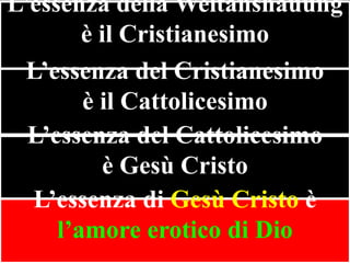 L’essenza della Weltanshauung
è il Cristianesimo
L’essenza del Cristianesimo
è il Cattolicesimo
L’essenza del Cattolicesimo
è Gesù Cristo
L’essenza di Gesù Cristo è
l’amore erotico di Dio

 