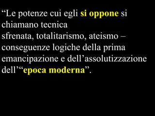 “Le potenze cui egli si oppone si
chiamano tecnica
sfrenata, totalitarismo, ateismo –
conseguenze logiche della prima
emancipazione e dell’assolutizzazione
dell’“epoca moderna”.

 
