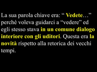 La sua parola chiave era: “ Vedete…”
perché voleva guidarci a “vedere” ed
egli stesso stava in un comune dialogo
interiore con gli uditori. Questa era la
novità rispetto alla retorica dei vecchi
tempi.

 