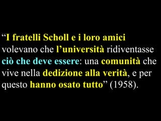“I fratelli Scholl e i loro amici
volevano che l’università ridiventasse
ciò che deve essere: una comunità che
vive nella dedizione alla verità, e per
questo hanno osato tutto” (1958).

 