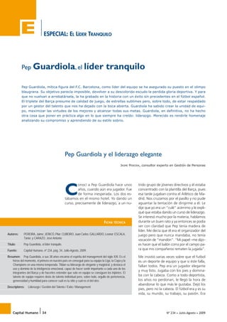 ESPECIAL: EL LÍDER TRANQUILO
Nº 234 • Julio-Agosto • 2009Capital Humano 34
Pep Guardiola y el liderazgo elegante
JAIME PEREIRA, consultor experto en Gestión de Personas
Pep Guardiola, el líder tranquilo
Pep Guardiola, mítica figura del F.C. Barcelona, como líder del equipo se ha asegurado su puesto en el olimpo
blaugrana. Su objetivo parecía imposible, devolver a su descolorido escudo la perdida gloria deportiva. Y para
que no vuelvan a arrebatársela, la ha grabado en la historia con un éxito sin precedentes en el fútbol español.
El triplete del Barça presume de calidad de juego, de estrellas sublimes pero, sobre todo, de estar respaldado
por un gestor del talento que nos ha dejado con la boca abierta. Guardiola ha sabido crear la unidad de equi-
po, maximizar las virtudes de los mejores y alcanzar todas sus metas. Guardiola, en definitiva, no ha hecho
otra cosa que poner en práctica algo en lo que siempre ha creído: liderazgo. Merecido es rendirle homenaje
analizando su compromiso y aprendiendo de su estilo sobrio.
C
onocí a Pep Guardiola hace unos
años, cuando aún era jugador. Fue
de forma inesperada. Los dos es-
tábamos en el mismo hotel. Yo dando un
curso, precisamente de liderazgo, a un nu-
trido grupo de jóvenes directivos y él estaba
concentrado con la plantilla del Barça, pues
esa tarde jugaban contra el Atlético de Ma-
drid. Nos cruzamos por el pasillo y no pude
aguantar la tentación de dirigirme a él. Le
dije que yo era un “culé” acérrimo y le expli-
qué que estaba dando un curso de liderazgo.
Se interesó mucho por la materia, hablamos
durante un buen rato y ya entonces se podía
ver con claridad que Pep tenía madera de
líder. Me decía que él era el organizador del
juego pero que nunca mandaba, no tenía
vocación de “mandón”. “Mi papel –me dijo–
es hacer que el balón corra por el campo pa-
ra que mis compañeros rematen la jugada”.
Me insistió varias veces sobre que el futbol
es un deporte de equipo y que si éste falla,
fallan todos. Pep era un jugador elegante
y muy listo. Jugaba con los pies y domina-
ba con la cabeza. Como a todo deportista,
los años no perdonan, le llegó la hora de
abandonar lo que más le gustaba. Dejó los
pies, pero no la cabeza. El fútbol era y es su
vida, su mundo, su trabajo, su pasión. Era
Autores: PEREIRA, Jaime; JERICÓ, Pilar; CUBEIRO, Juan Carlos; GALLARDO, Leonor; ESCALA,
Tània; y CARAZO, José Antonio
Título: Pep Guardiola, el líder tranquilo.
Fuente: Capital Humano, nº 234, pág. 34, Julio-Agosto, 2009.
Resumen: Pep Guardiola, a sus 38 años encarna el espíritu del management del siglo XXI. Es el
héroe del momento, el primero en nuestro país en conseguir para su equipo la Liga, la Copa y la
Champions en una misma temporada. Tildan su liderazgo de elegante y magistral, y destaca el
uso y dominio de la inteligencia emocional, capaz de hacer sentir importante a cada uno de los
integrantes del Barça y de hacerles entender que solo en equipo se consiguen los tripletes. El
talento de equipo requiere dosis de talento individual pero, sobre todo, orgullo de pertenencia,
generosidad y humildad para conocer cuál es tu sitio y cuál es el del otro.
Descriptores: Liderazgo / Gestión del Talento / Éxito / Management.
FICHA TÉCNICA
034_a_FBC_234.indd 34034_a_FBC_234.indd 34 25/06/2009 16:46:5125/06/2009 16:46:51
 