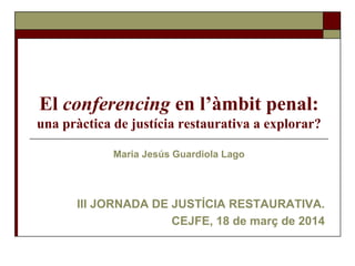 El conferencing en l’àmbit penal:
una pràctica de justícia restaurativa a explorar?
Maria Jesús Guardiola Lago
III JORNADA DE JUSTÍCIA RESTAURATIVA.
CEJFE, 18 de març de 2014
 