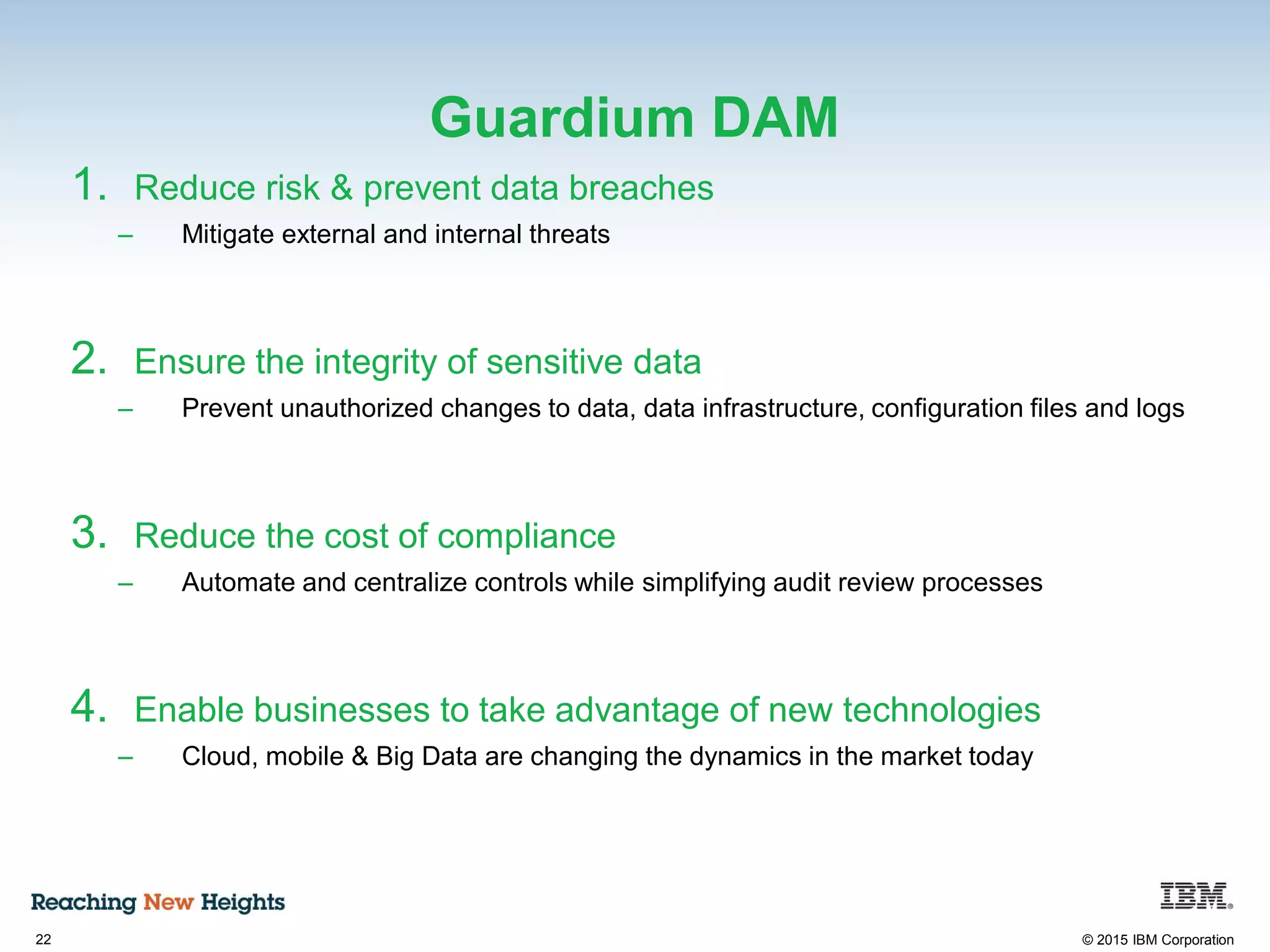 22 © 2015 IBM Corporation
Guardium DAM
1. Reduce risk & prevent data breaches
– Mitigate external and internal threats
2. Ensure the integrity of sensitive data
– Prevent unauthorized changes to data, data infrastructure, configuration files and logs
3. Reduce the cost of compliance
– Automate and centralize controls while simplifying audit review processes
4. Enable businesses to take advantage of new technologies
– Cloud, mobile & Big Data are changing the dynamics in the market today
 