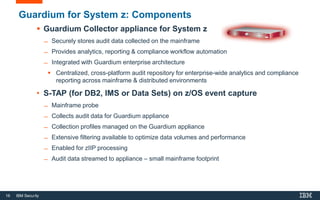 16 IBM Security
Guardium for System z: Components
 Guardium Collector appliance for System z
̶ Securely stores audit data collected on the mainframe
̶ Provides analytics, reporting & compliance workflow automation
̶ Integrated with Guardium enterprise architecture
 Centralized, cross-platform audit repository for enterprise-wide analytics and compliance
reporting across mainframe & distributed environments
• S-TAP (for DB2, IMS or Data Sets) on z/OS event capture
̶ Mainframe probe
̶ Collects audit data for Guardium appliance
̶ Collection profiles managed on the Guardium appliance
̶ Extensive filtering available to optimize data volumes and performance
̶ Enabled for zIIP processing
̶ Audit data streamed to appliance – small mainframe footprint
16
 