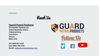 Reach Us
Guard Patrol Products
T/A Reader Options Ltd
Arena Business Centre
9 Nimrod Way
Ferndown
Dorset
BH21 7UH
Tel: 0800 817 4259
Fax: 0844 736 5729
Email: sales@readeroptions.com
FollowU
 