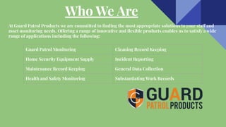 Who We Are
At Guard Patrol Products we are committed to ﬁnding the most appropriate solutions to your staff and
asset monitoring needs. Offering a range of innovative and ﬂexible products enables us to satisfy a wide
range of applications including the following:
Guard Patrol Monitoring Cleaning Record Keeping
Home Security Equipment Supply Incident Reporting
Maintenance Record Keeping General Data Collection
Health and Safety Monitoring Substantiating Work Records
 