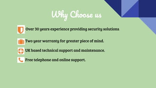 Why Choose us
Over 30 years experience providing security solutions.
Two year warranty for greater piece of mind.
UK based technical support and maintenance.
Free telephone and online support.
 