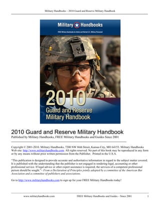 Military Handbooks – 2010 Guard and Reserve Military Handbook




2010 Guard and Reserve Military Handbook
Published by Military Handbooks, FREE Military Handbooks and Guides Since 2001
________________________________________________________________________

Copyright © 2001-2010. Military Handbooks, 7200 NW 86th Street, Kansas City, MO 64153. Military Handbooks
Web site: http://www.militaryhandbooks.com. All rights reserved. No part of this book may be reproduced in any form
or by any means without prior written permission from the Publisher. Printed in the U.S.A.

“This publication is designed to provide accurate and authoritative information in regard to the subject matter covered.
It is published with the understanding that the publisher is not engaged in rendering legal, accounting or other
professional service. If legal advice or other expert assistance is required, the services of a competent professional
person should be sought.”– From a Declaration of Principles jointly adopted by a committee of the American Bar
Association and a committee of publishers and associations.

Go to http://www.militaryhandbooks.com to sign up for your FREE Military Handbooks today!




          www.militaryhandbooks.com                      FREE Military Handbooks and Guides – Since 2001               1
 
