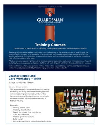 RECOMMENDED BY FURNITURE MAKERS



GUARDSMAN TRAINING COURSES




                                     Training Courses
       Guardsman is dedicated to offering the highest quality in training opportunities

Guardsman’s training courses take a technician from the beginning of the repair process and work through the
variety of skills necessary to be successful in furniture repair techniques and processes. Guardsman offers the
latest in leather and vinyl restoration for automotive, marine and recreational vehicles, as well as the newest and
most effective products to be used.

Whether someone is exploring the world of furniture repair or automotive leather and vinyl restoration, they will
find a helpful, knowledgeable, and patient staff that will work diligently with them throughout the entire process.

Skilled technicians, who have experience in these fields, will be exposed to new techniques and procedures, as
well as new products presented by the same highly competent and expert staff.




Leather Repair and
Care Workshop – w/Kit
2 Days – $650 Per Person

Course Description:
  This workshop includes detailed direction on how
  to identify the many different leather types used
  in manufacturing upholstered furniture. This
  hands-on course will cover the most up-to-date
  repair techniques for finished leather used in
  today’s industry.

  Learn to:
    •	 Identify leather types
    •	 Properly clean leather
    •	 Repair punctures, rips, cuts, burns,
       holes and abrasions
    •	 Restore grain and texture
    •	 Color match
    •	 Properly care for and maintain leather furniture
 