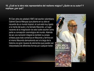 10. ¿Cuál es la obra más representativa del realismo mágico? ¿Quién es su autor? Y
explique ¿por qué?



   R/ Cien años de soledad (1967) del escritor colombiano
   Gabriel García Márquez que plasma en su obra el
   recuerdo de un mundo tropical, el cual está muy ligado
   a la mente del autor y ha llamado Macondo, un lugar
   naciente de la imaginación de este ilustre escritor como
   parte su concepción cosmológica del mundo. Además
   de ser una narración integral es también su propia
   síntesis pues todo comienza en Macondo y termina en
   el mismo Macondo demostrando así a lo largo de la
   historia una gran riqueza de elementos que pueden ser
   interpretados de diferentes formas por cualquier lector.
 
