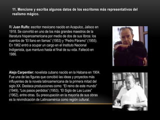 11. Mencione y escriba algunos datos de los escritores más representativos del
  realismo mágico.


R/ Juan Rulfo: escritor mexicano nacido en Acapulco, Jalisco en
1918. Se convirtió en uno de los más grandes maestros de la
literatura hispanoamericana por medio de dos de sus libros: los
cuentos de “El llano en llamas” (1953) y “Pedro Páramo” (1955).
En 1962 entró a ocupar un cargo en el Instituto Nacional
Indigenista, que mantuvo hasta el final de su vida. Falleció en
1986.



Alejo Carpentier: novelista cubano nacido en la Habana en 1904.
Fue una de las figuras que concibió las ideas y proyectos más
influyentes de la novela latinoamericana de la primera mitad del
siglo XX. Destaca producciones como: “El reino de este mundo”
(1949), “Los pasos perdidos” (1953), “El Siglo de Las Luces”
(1962), entre otras. Su preocupación en la mayoría de sus obras
es la reivindicación de Latinoamérica como región cultural.
 