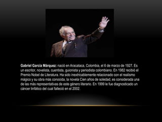 Gabriel García Márquez: nació en Aracataca, Colombia, el 6 de marzo de 1927. Es
un escritor, novelista, cuentista, guionista y periodista colombiano. En 1982 recibió el
Premio Nobel de Literatura. Ha sido inextricablemente relacionado con el realismo
mágico y su obra más conocida, la novela Cien años de soledad, es considerada una
de las más representativas de este género literario. En 1999 le fue diagnosticado un
cáncer linfático del cual falleció en el 2002.
 