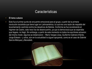 Características
•   El tema cubano
•   Este fue el primer punto de encuentro emocional para el grupo, a partir de la primera
    revolución socialista que tiene lugar en Latinoamérica, lo cual era una razón de respaldo del
    levantamiento castrista contra los desatinos de Batista. Conforme se fue sovietizando el
    régimen de Castro, este nexo fue de desencuentro, ya que la democracia que se esperaba
    que llegara, no llegó. Sin embargo, a partir de este momento no todos los escritores actuaron
    del mismo modo: algunos se distanciaron – Mario Vargas Llosa, Guillermo Cabrera Infante,
    Jorge Edwars – y otros, aún en la actualidad la siguen apoyando, como es el caso de Gabriel
    García Márquez y Benedetti.
 
