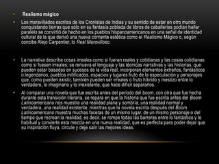 •   Realismo mágico
•   Los maravillados escritos de los Cronistas de Indias y su sentido de estar en otro mundo
    conquistando tierras que sólo en su fantasía poblada de libros de caballerías podían hallar
    paralelo se convirtió de hecho en los pueblos hispanoamericanos en una señal de identidad
    cultural de la que derivó una nueva corriente estética como el Realismo Mágico o, según
    concibe Alejo Carpentier, lo Real Maravilloso.


•   La narrativa describe cosas irreales como si fueran reales y cotidianas y las cosas cotidianas
    como si fuesen irreales; se renueva el lenguaje y las técnicas narrativas y las historias, que
    pueden estar basadas en sucesos de la vida real, incorporan elementos extraños, fantásticos
    o legendarios, pueblos mitificados, espacios y lugares fruto de la especulación y personajes
    que, como pueden existir, también pueden ser irreales o fruto híbrido y mestizo entre lo
    verdadero, lo imaginario y lo inexistente, que hace difícil separarlos.
•   Al comparar una novela que fue escrita antes del periodo del boom, con otra que fue hecha
    durante esta transición literaria, se repara en que la historia que fue escrita antes del Boom
    Latinoamericano nos muestra una realidad plana y sombría, una realidad normal y
    verdadera, una realidad existente, mientras que la novela escrita después del Boom
    Latinoamericano muestra muchas facetas de un mismo lugar, de un mismo personaje o del
    tiempo que recrean la realidad, es decir, se rompe todas las barreras entre lo fantástico y lo
    habitual y convierte esta mezcla en una nueva realidad, que es perfecta para poder dejar que
    su inspiración fluya, circule y deje salir las mejores ideas.
 