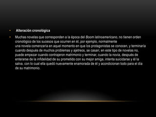 •   Alteración cronológica
•   Muchas novelas que corresponden a la época del Boom latinoamericano, no tienen orden
    cronológico de los sucesos que ocurren en él, por ejemplo, normalmente
    una novela comenzaría en aquel momento en que los protagonistas se conocen, y terminaría
    cuando después de muchos problemas y ajetreos, se casan; en este tipo de novelas no,
    puede empezar cuando contrajeron matrimonio y terminar, cuando la novia, después de
    enterarse de la infidelidad de su prometido con su mejor amiga, intenta suicidarse y él la
    salva, con lo cual ella quedó nuevamente enamorada de él y acondicionan todo para el día
    de su matrimonio.
 