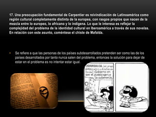 17. Una preocupación fundamental de Carpentier es reivindicación de Latinoamérica como
región cultural completamente distinta de la europea, con rasgos propios que nacen de la
mezcla entre lo europeo, lo africano y lo indígena. Lo que le interesa es reflejar la
complejidad del problema de la identidad cultural en Iberoamérica a través de sus novelas.
En relación con este asunto, coméntese el chiste de Mafalda.




•   Se refiere a que las personas de los países subdesarrollados pretenden ser como las de los
    países desarrollados por tanto nunca salen del problema, entonces la solución para dejar de
    estar en el problema es no intentar estar igual.
 