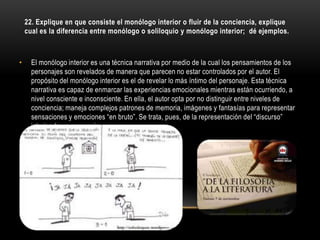 22. Explique en que consiste el monólogo interior o fluir de la conciencia, explique
    cual es la diferencia entre monólogo o soliloquio y monólogo interior; dé ejemplos.



•     El monólogo interior es una técnica narrativa por medio de la cual los pensamientos de los
      personajes son revelados de manera que parecen no estar controlados por el autor. El
      propósito del monólogo interior es el de revelar lo más íntimo del personaje. Esta técnica
      narrativa es capaz de enmarcar las experiencias emocionales mientras están ocurriendo, a
      nivel consciente e inconsciente. En ella, el autor opta por no distinguir entre niveles de
      conciencia; maneja complejos patrones de memoria, imágenes y fantasías para representar
      sensaciones y emociones “en bruto”. Se trata, pues, de la representación del “discurso”
      interior de un personaje.
 