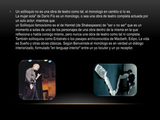 •   Un soliloquio no es una obra de teatro como tal, el monologo en cambio sí lo es.
    La mujer sola" de Darío Fío es un monologo, o sea una obra de teatro completa actuada por
    un solo actor; mientras que
    un Soliloquio famosísimo es el de Hamlet (de Shakespeare) de "ser o no ser" que es un
    momento a solas de uno de los personajes de una obra dentro de la misma en la que
    reflexiona o habla consigo mismo, pero nunca una obra de teatro como tal ni completa.
    También soliloquios como Eróstrato o los pasajes archiconocidos de Macbeth, Edipo, La vida
    es Sueño y otras obras clásicas. Según Benveniste el monólogo es en verdad un diálogo
    interiorizado, formulado "en lenguaje interior" entre un yo locutor y un yo receptor.
 