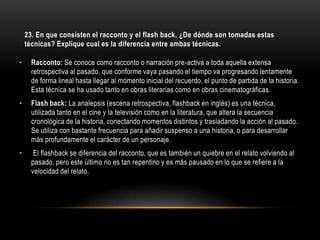 23. En que consisten el racconto y el flash back. ¿De dónde son tomadas estas
    técnicas? Explique cual es la diferencia entre ambas técnicas.

•     Racconto: Se conoce como racconto o narración pre-activa a toda aquella extensa
      retrospectiva al pasado, que conforme vaya pasando el tiempo va progresando lentamente
      de forma lineal hasta llegar al momento inicial del recuerdo, el punto de partida de la historia.
      Esta técnica se ha usado tanto en obras literarias como en obras cinematográficas.
•     Flash back: La analepsis (escena retrospectiva, flashback en inglés) es una técnica,
      utilizada tanto en el cine y la televisión como en la literatura, que altera la secuencia
      cronológica de la historia, conectando momentos distintos y trasladando la acción al pasado.
      Se utiliza con bastante frecuencia para añadir suspenso a una historia, o para desarrollar
      más profundamente el carácter de un personaje.
•      El flashback se diferencia del racconto, que es también un quiebre en el relato volviendo al
      pasado, pero este último no es tan repentino y es más pausado en lo que se refiere a la
      velocidad del relato.
 