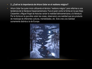 •   2. ¿Cuál es la importancia de Arturo Uslar en el realismo mágico?
•   Arturo Uslar fue quien inicio utilizando el término “realismo mágico” para referirse a una
    tendencia de la literatura hispanoamericana. Fue el quien conto la forma en la que Alejo
    Carpentier y Miguel Ángel de Asturias varían la realidad latinoamericana y la literatura.
    Por la forma en la que ellos veían las cosas, observaron una realidad que era producto
    de mestizaje de diferentes culturas, mentalidades, etc. Esto creo una realidad
    sumamente distinta a la de Europa.
 