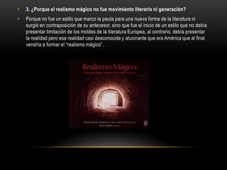 •   3. ¿Porque el realismo mágico no fue movimiento literario ni generación?
•   Porque no fue un estilo que marco la pauta para una nueva forma de la literatura ni
    surgió en contraposición de su antecesor, sino que fue el inicio de un estilo que no debía
    presentar limitación de los moldes de la literatura Europea, al contrario, debía presentar
    la realidad pero esa realidad casi desconocida y alucinante que era América que al final
    vendría a formar el “realismo mágico”.
 