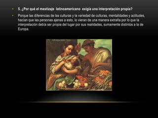 •   5. ¿Por qué el mestizaje latinoamericano exigía una interpretación propia?
•   Porque las diferencias de las culturas y la variedad de culturas, mentalidades y actitudes,
    hacían que las personas ajenas a esto, lo vieran de una manera extraña por lo que la
    interpretación debía ser propia del lugar por sus realidades, sumamente distintos a la de
    Europa.
 