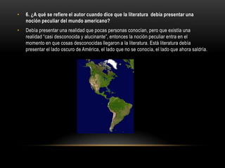 •   6. ¿A qué se refiere el autor cuando dice que la literatura debía presentar una
    noción peculiar del mundo americano?
•   Debía presentar una realidad que pocas personas conocían, pero que existía una
    realidad “casi desconocida y alucinante”, entonces la noción peculiar entra en el
    momento en que cosas desconocidas llegaron a la literatura. Está literatura debía
    presentar el lado oscuro de América, el lado que no se conocía, el lado que ahora saldría.
 