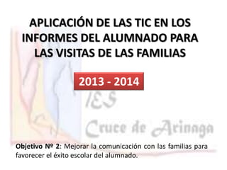 APLICACIÓN DE LAS TIC EN LOS
INFORMES DEL ALUMNADO PARA
LAS VISITAS DE LAS FAMILIAS

2013 - 2014

Objetivo Nº 2: Mejorar la comunicación con las familias para
favorecer el éxito escolar del alumnado.

 