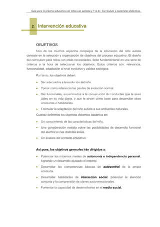 Guía para la práctica educativa con niños con autismo y T.G.D.: Currículum y materiales didácticos.




   2.       Intervención educativa


        OBJETIVOS
        Uno de los muchos aspectos complejos de la educación del niño autista
consiste en la selección y organización de objetivos del proceso educativo. El diseño
del currículum para niños con estas necesidades, debe fundamentarse en una serie de
criterios a la hora de seleccionar los objetivos. Estos criterios son: relevancia,
funcionalidad, adaptación al nivel evolutivo y validez ecológica.

        Por tanto, los objetivos deben:

        •    Ser adecuados a la evolución del niño.

        •    Tomar como referencia las pautas de evolución normal.

        •    Ser funcionales, encaminados a la consecución de conductas que le sean
             útiles en su vida diaria, y que le sirvan como base para desarrollar otras
             conductas o habilidades.

        •    Estimular la adaptación del niño autista a sus ambientes naturales.
        Cuando definimos los objetivos debemos basarnos en:

        •    Un conocimiento de las características del niño.

        •    Una consideración realista sobre las posibilidades de desarrollo funcional
             del alumno en las distintas áreas.

        •    Un análisis del contexto educativo.


        Así pues, los objetivos generales irán dirigidos a:

        •    Potenciar los máximos niveles de autonomía e independencia personal,
             logrando un desarrollo ajustado al entorno.

        •    Desarrollar las competencias básicas de autocontrol de la propia
             conducta.

        •    Desarrollar habilidades de interacción social, potenciar la atención
             conjunta y la comprensión de claves socio-emocionales.

        •    Fomentar la capacidad de desenvolverse en el medio social.




                                                                                                    9
 
