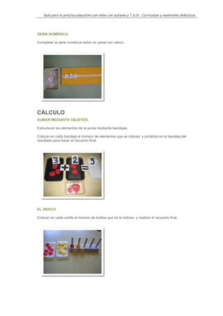 Guía para la práctica educativa con niños con autismo y T.G.D.: Currículum y materiales didácticos.




SERIE NUMÉRICA.

Completar la serie numérica sobre un panel con velcro.




CÁLCULO
SUMAR MEDIANTE OBJETOS.

Estructurar los elementos de la suma mediante bandejas.

Colocar en cada bandeja el número de elementos que se indican, y juntarlos en la bandeja del
resultado para hacer el recuento final.




EL ÁBACO.

Colocar en cada varilla el número de bolitas que se le indican, y realizar el recuento final.




                                                                                                  103
 