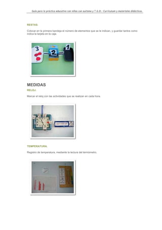 Guía para la práctica educativa con niños con autismo y T.G.D.: Currículum y materiales didácticos.




RESTAS.

Colocar en la primera bandeja el número de elementos que se le indican, y guardar tantos como
indica la tarjeta en la caja.




MEDIDAS
RELOJ.

Marcar el reloj con las actividades que se realizan en cada hora.




TEMPERATURA.

Registro de temperatura, mediante la lectura del termómetro.




                                                                                                  104
 